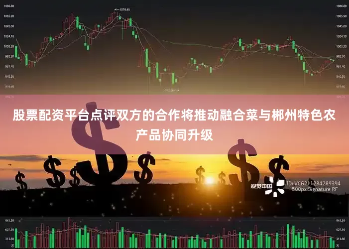 股票配资平台点评双方的合作将推动融合菜与郴州特色农产品协同升级