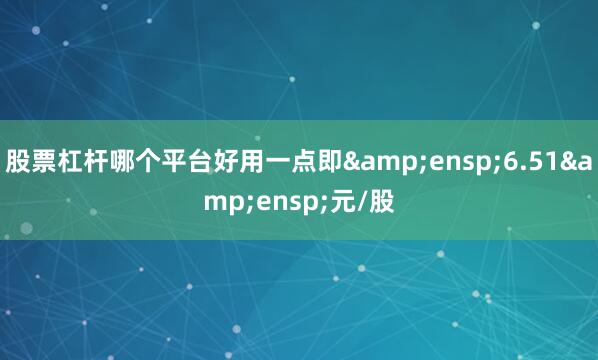 股票杠杆哪个平台好用一点即 6.51 元/股