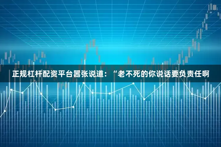 正规杠杆配资平台嚣张说道：“老不死的你说话要负责任啊